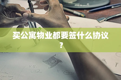 买公寓物业都要签什么协议？